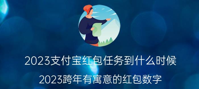 2023支付宝红包任务到什么时候 2023跨年有寓意的红包数字？